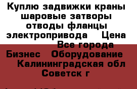 Куплю задвижки краны шаровые затворы отводы фланцы электропривода  › Цена ­ 90 000 - Все города Бизнес » Оборудование   . Калининградская обл.,Советск г.